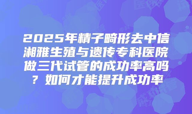 2025年精子畸形去中信湘雅生殖与遗传专科医院做三代试管的成功率高吗?如何才能提升成功率