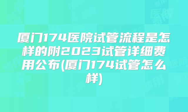 厦门174医院试管流程是怎样的附2023试管详细费用公布(厦门174试管怎么样)