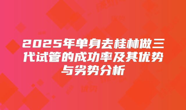2025年单身去桂林做三代试管的成功率及其优势与劣势分析