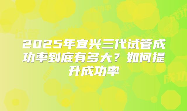 2025年宜兴三代试管成功率到底有多大?如何提升成功率