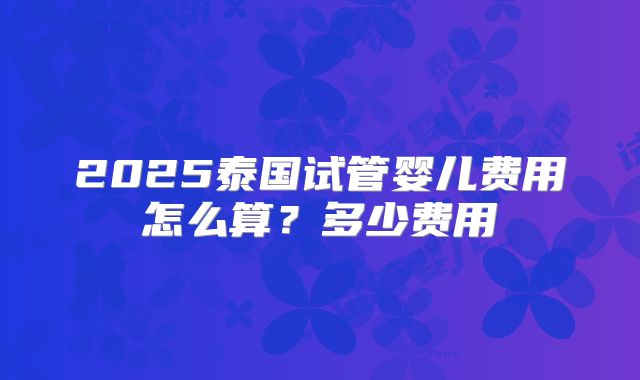 2025泰国试管婴儿费用怎么算？多少费用