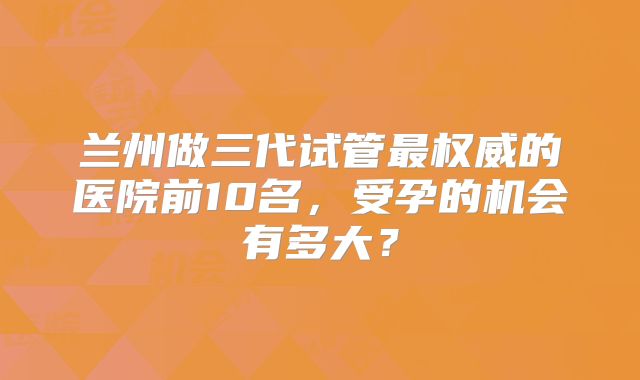 兰州做三代试管最权威的医院前10名，受孕的机会有多大？