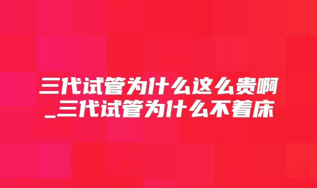 三代试管为什么这么贵啊_三代试管为什么不着床