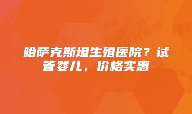 哈萨克斯坦生殖医院？试管婴儿，价格实惠