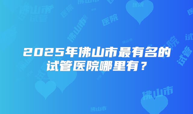 2025年佛山市最有名的试管医院哪里有？