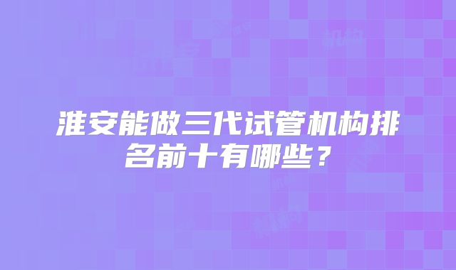 淮安能做三代试管机构排名前十有哪些？
