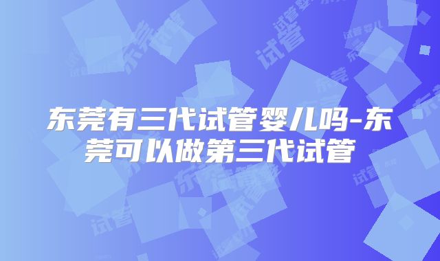 东莞有三代试管婴儿吗-东莞可以做第三代试管