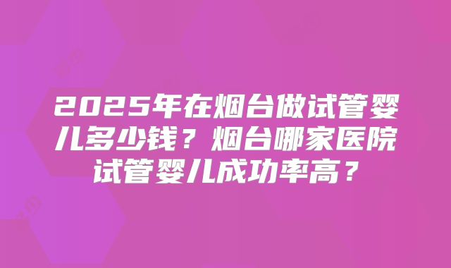 2025年在烟台做试管婴儿多少钱？烟台哪家医院试管婴儿成功率高？