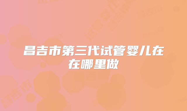 昌吉市第三代试管婴儿在在哪里做