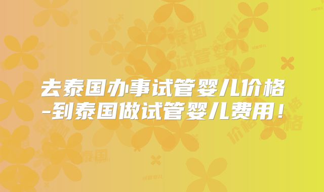 去泰国办事试管婴儿价格-到泰国做试管婴儿费用!