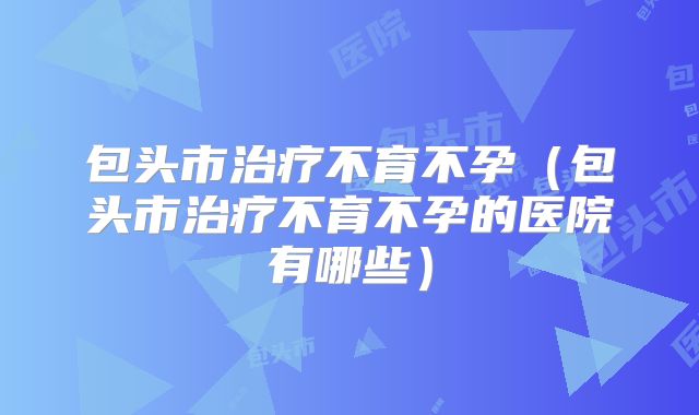 包头市治疗不育不孕(包头市治疗不育不孕的医院有哪些)