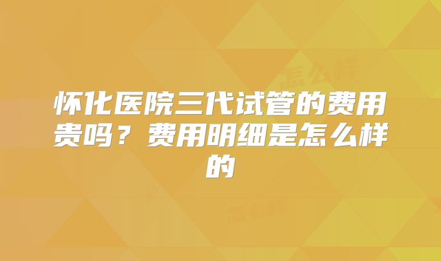 怀化医院三代试管的费用贵吗？费用明细是怎么样的