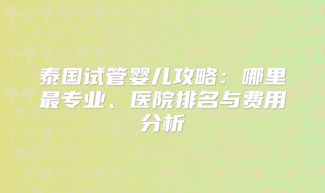 泰国试管婴儿攻略：哪里最专业、医院排名与费用分析
