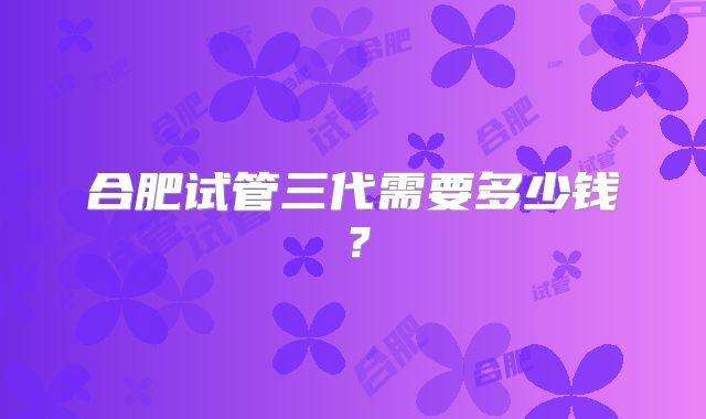 合肥试管三代需要多少钱？