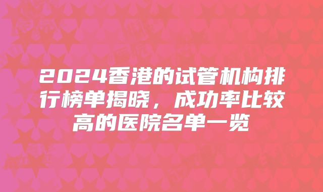 2024香港的试管机构排行榜单揭晓，成功率比较高的医院名单一览