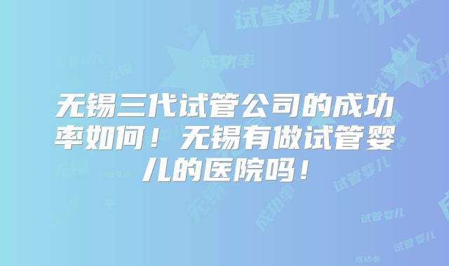 无锡三代试管公司的成功率如何!无锡有做试管婴儿的医院吗!