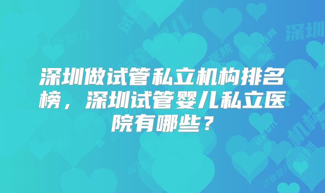 深圳做试管私立机构排名榜，深圳试管婴儿私立医院有哪些？