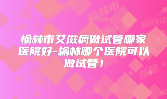 榆林市艾滋病做试管哪家医院好-榆林哪个医院可以做试管!