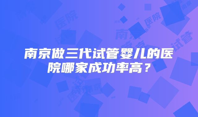 南京做三代试管婴儿的医院哪家成功率高?