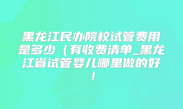 黑龙江民办院校试管费用是多少（有收费清单_黑龙江省试管婴儿哪里做的好！
