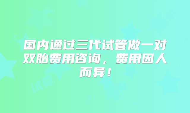 国内通过三代试管做一对双胎费用咨询，费用因人而异！
