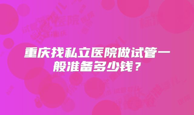 重庆找私立医院做试管一般准备多少钱?
