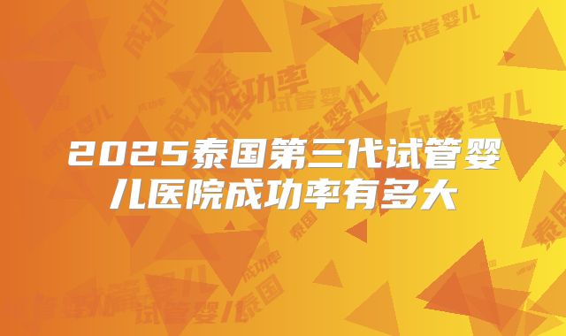2025泰国第三代试管婴儿医院成功率有多大