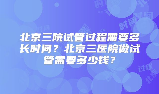 北京三院试管过程需要多长时间？北京三医院做试管需要多少钱？