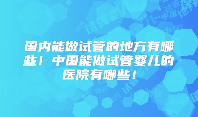 国内能做试管的地方有哪些！中国能做试管婴儿的医院有哪些！