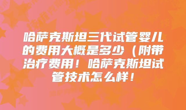 哈萨克斯坦三代试管婴儿的费用大概是多少(附带治疗费用!哈萨克斯坦试管技术怎么样!