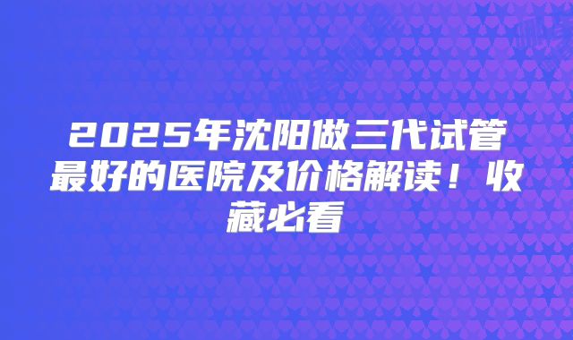 2025年沈阳做三代试管最好的医院及价格解读！收藏必看