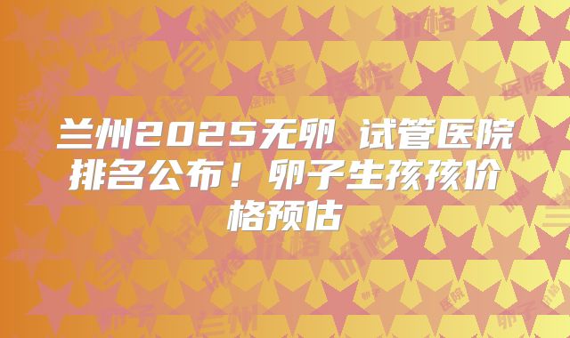 兰州2025无卵�试管医院排名公布!卵子生孩孩价格预估