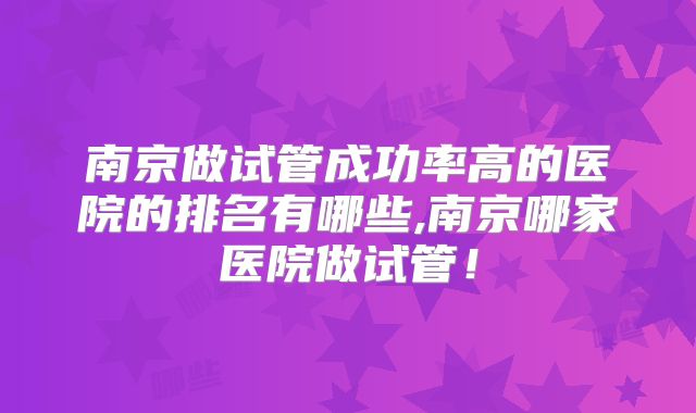 南京做试管成功率高的医院的排名有哪些,南京哪家医院做试管！