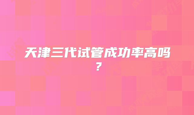 天津三代试管成功率高吗？