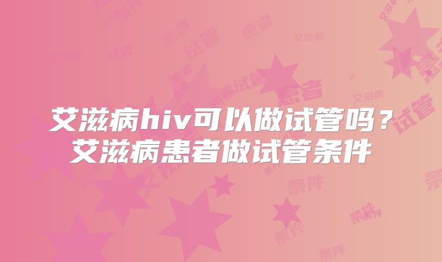 艾滋病hiv可以做试管吗?艾滋病患者做试管条件