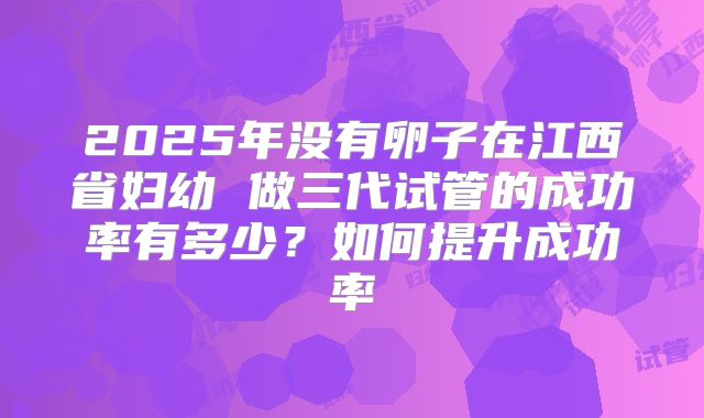 2025年没有卵子在江西省妇幼 做三代试管的成功率有多少？如何提升成功率