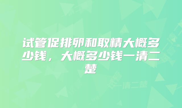 试管促排卵和取精大概多少钱,大概多少钱一清二楚