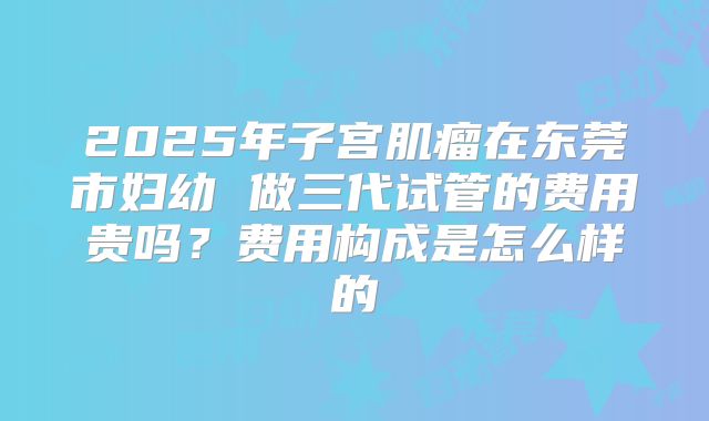2025年子宫肌瘤在东莞市妇幼 做三代试管的费用贵吗?费用构成是怎么样的