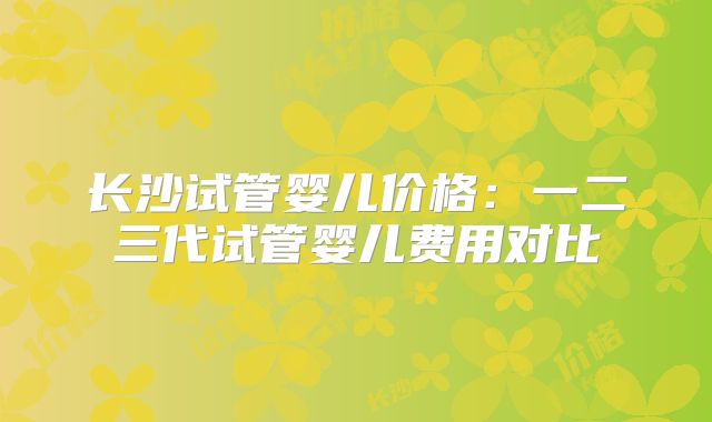 长沙试管婴儿价格:一二三代试管婴儿费用对比