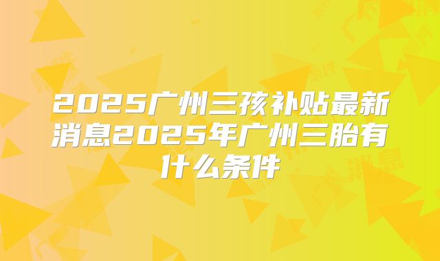2025广州三孩补贴最新消息2025年广州三胎有什么条件
