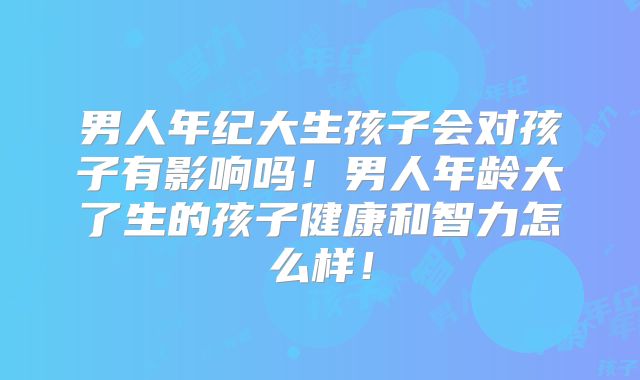 男人年纪大生孩子会对孩子有影响吗！男人年龄大了生的孩子健康和智力怎么样！