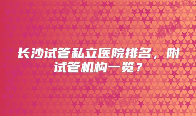 长沙试管私立医院排名,附试管机构一览?