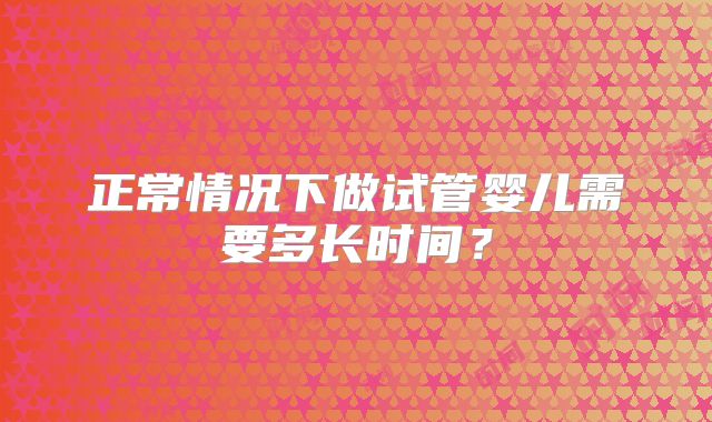 正常情况下做试管婴儿需要多长时间？