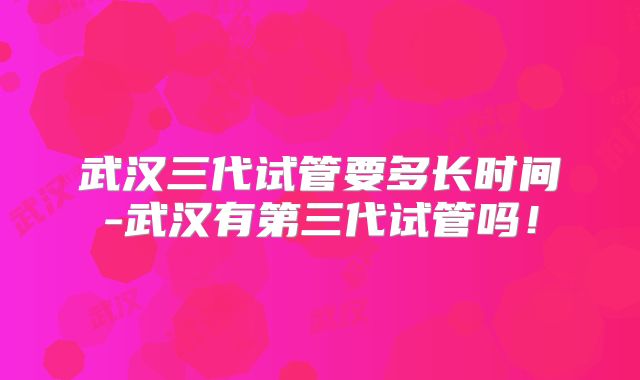 武汉三代试管要多长时间-武汉有第三代试管吗!