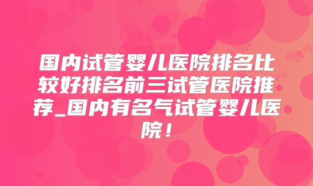 国内试管婴儿医院排名比较好排名前三试管医院推荐_国内有名气试管婴儿医院！