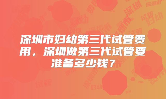 深圳市妇幼第三代试管费用,深圳做第三代试管要准备多少钱?