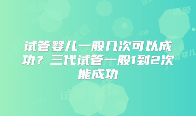 试管婴儿一般几次可以成功？三代试管一般1到2次能成功