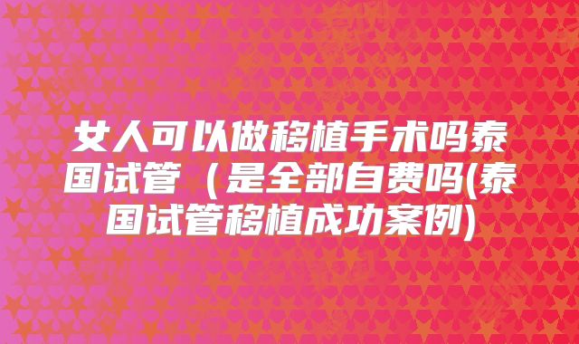 女人可以做移植手术吗泰国试管(是全部自费吗(泰国试管移植成功案例)