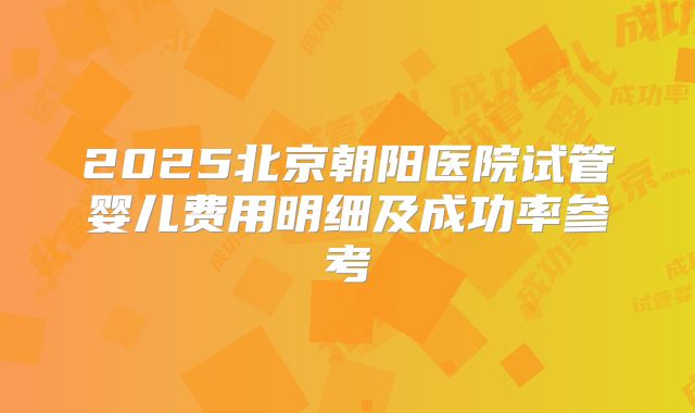 2025北京朝阳医院试管婴儿费用明细及成功率参考