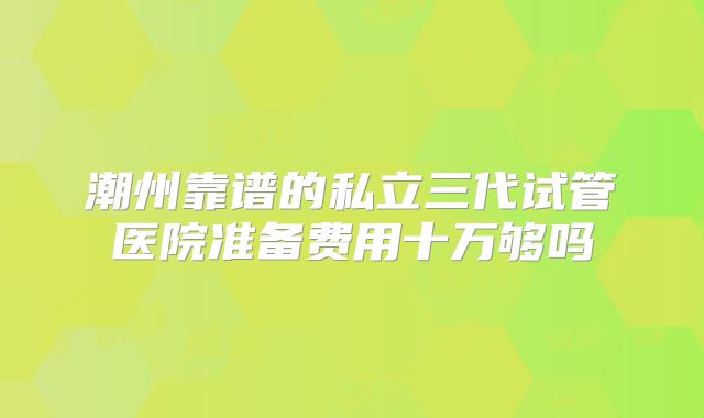 潮州靠谱的私立三代试管医院准备费用十万够吗